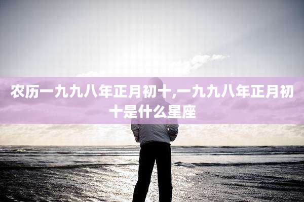 农历一九九八年正月初十,一九九八年正月初十是什么星座