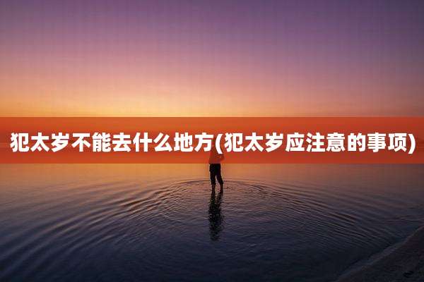 犯太岁不能去什么地方(犯太岁应注意的事项)