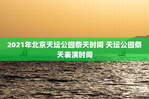 2021年北京天坛公园祭天时间 天坛公园祭天表演时间