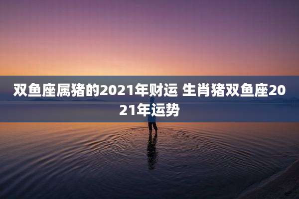 双鱼座属猪的2021年财运 生肖猪双鱼座2021年运势