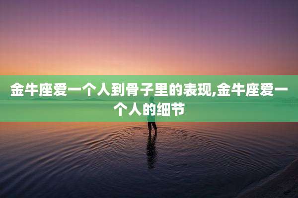 金牛座爱一个人到骨子里的表现,金牛座爱一个人的细节