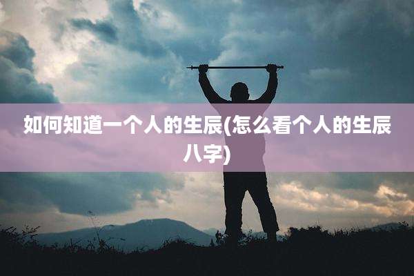 如何知道一个人的生辰(怎么看个人的生辰八字)
