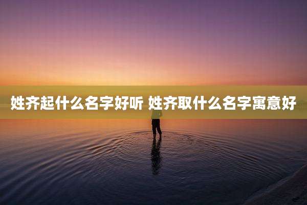 姓齐起什么名字好听 姓齐取什么名字寓意好