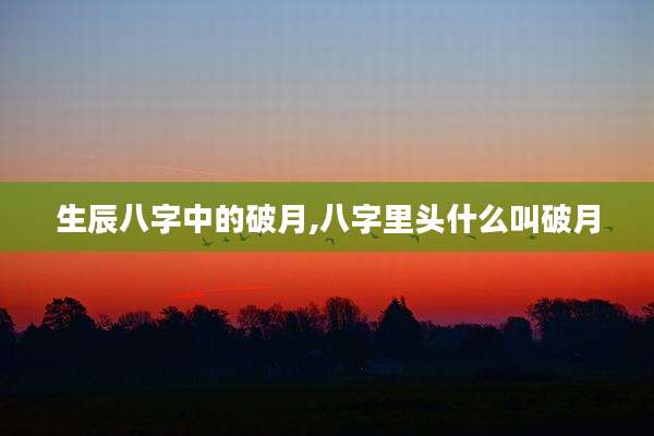 生辰八字中的破月,八字里头什么叫破月