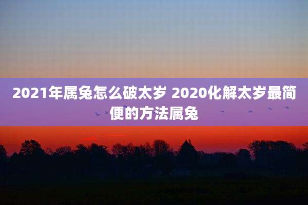 2021年属兔怎么破太岁 2020化解太岁最简便的方法属兔