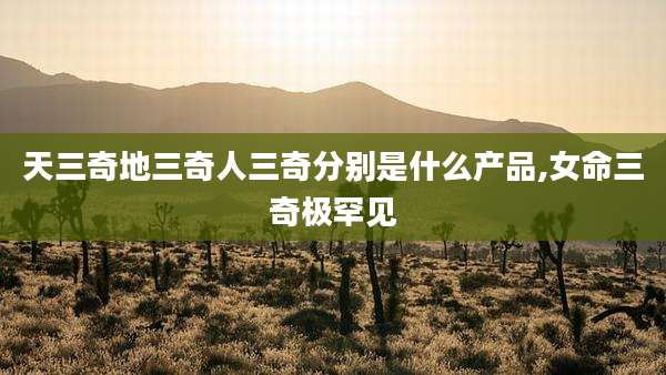 天三奇地三奇人三奇分别是什么产品,女命三奇极罕见