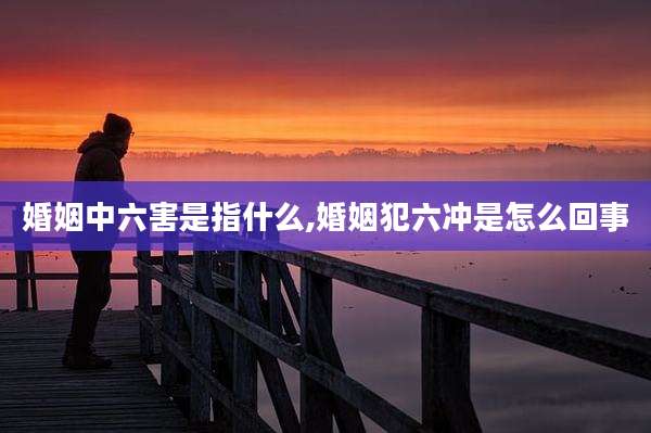 婚姻中六害是指什么,婚姻犯六冲是怎么回事