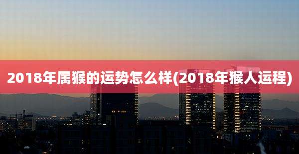 2018年属猴的运势怎么样(2018年猴人运程)