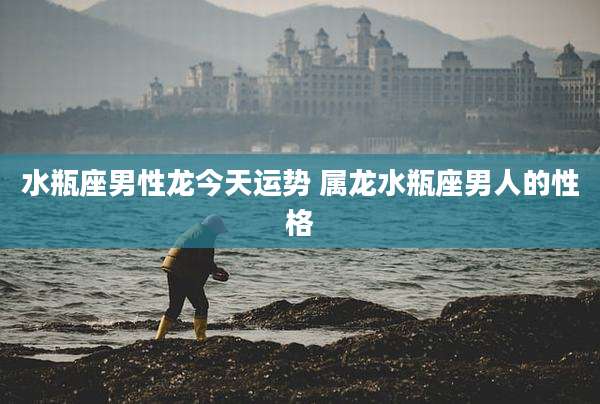 水瓶座男性龙今天运势 属龙水瓶座男人的性格