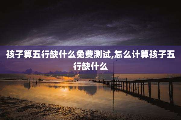 孩子算五行缺什么免费测试,怎么计算孩子五行缺什么