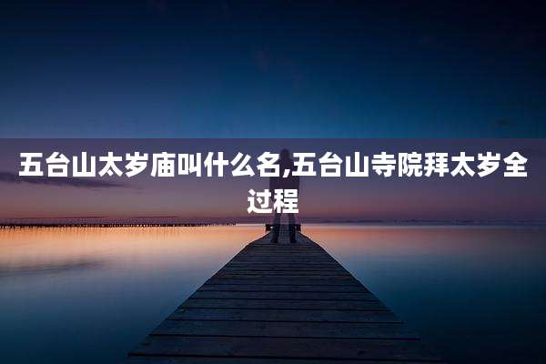 五台山太岁庙叫什么名,五台山寺院拜太岁全过程