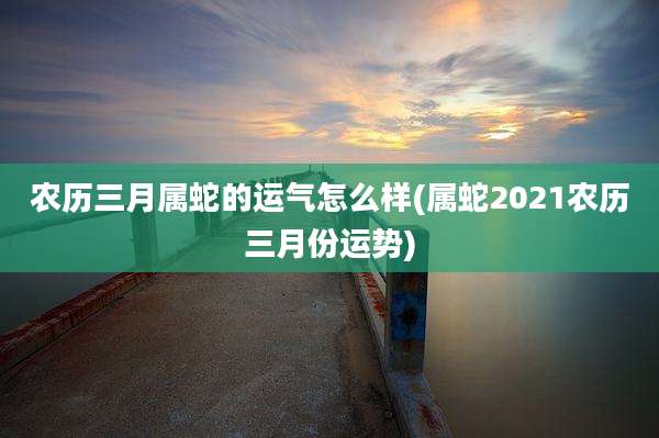 农历三月属蛇的运气怎么样(属蛇2021农历三月份运势)