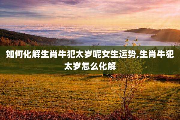 如何化解生肖牛犯太岁呢女生运势,生肖牛犯太岁怎么化解