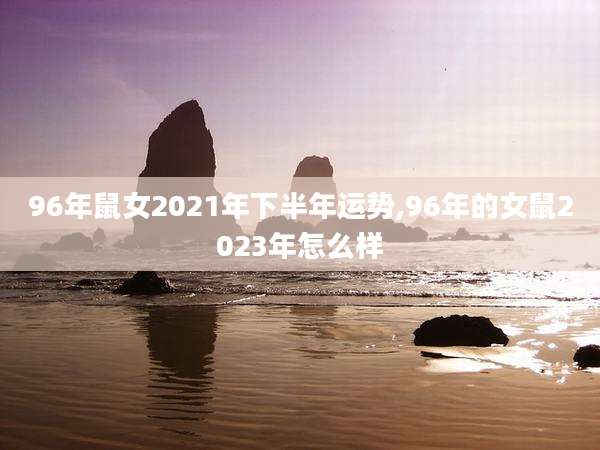 96年鼠女2021年下半年运势,96年的女鼠2023年怎么样