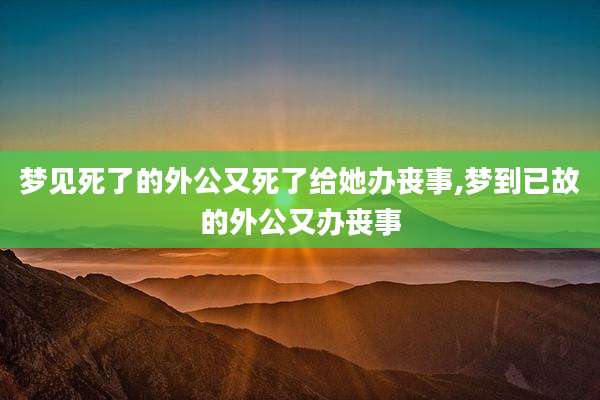梦见死了的外公又死了给她办丧事,梦到已故的外公又办丧事
