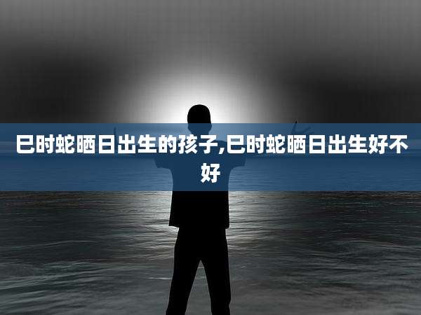 巳时蛇晒日出生的孩子,巳时蛇晒日出生好不好