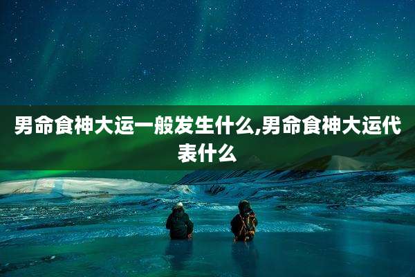 男命食神大运一般发生什么,男命食神大运代表什么