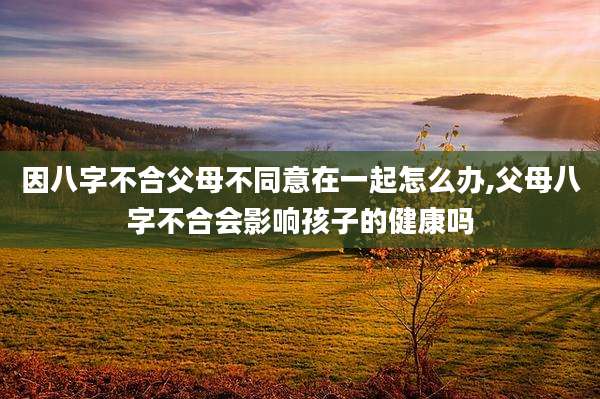 因八字不合父母不同意在一起怎么办,父母八字不合会影响孩子的健康吗