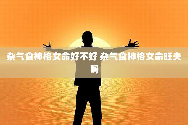 杂气食神格女命好不好 杂气食神格女命旺夫吗