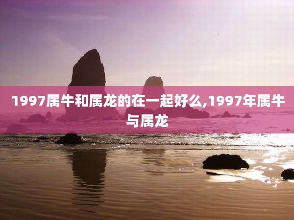1997属牛和属龙的在一起好么,1997年属牛与属龙