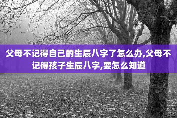 父母不记得自己的生辰八字了怎么办,父母不记得孩子生辰八字,要怎么知道