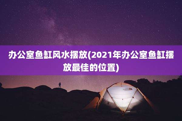 办公室鱼缸风水摆放(2021年办公室鱼缸摆放最佳的位置)
