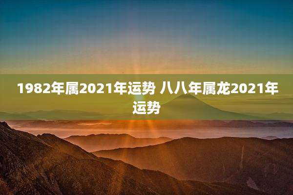 1982年属2021年运势 八八年属龙2021年运势