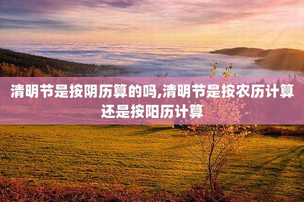 清明节是按阴历算的吗,清明节是按农历计算还是按阳历计算