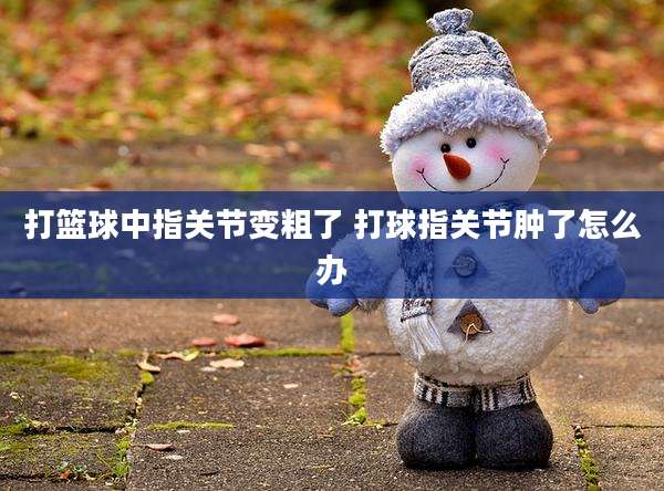 打篮球中指关节变粗了 打球指关节肿了怎么办