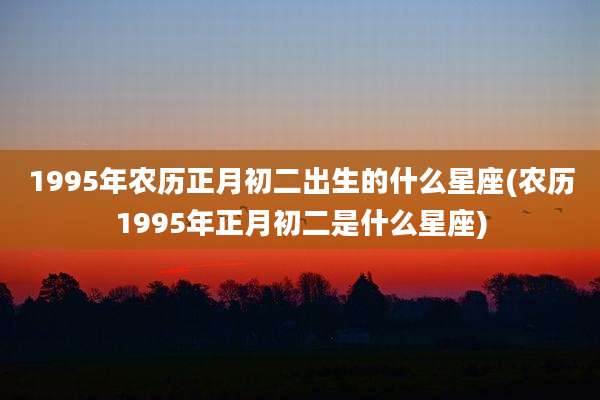 1995年农历正月初二出生的什么星座(农历1995年正月初二是什么星座)