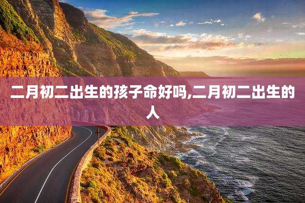 二月初二出生的孩子命好吗,二月初二出生的人