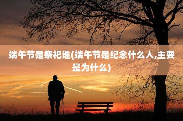 端午节是祭祀谁(端午节是纪念什么人,主要是为什么)