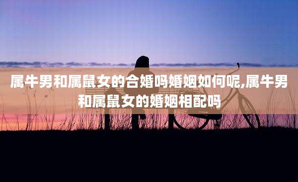 属牛男和属鼠女的合婚吗婚姻如何呢,属牛男和属鼠女的婚姻相配吗