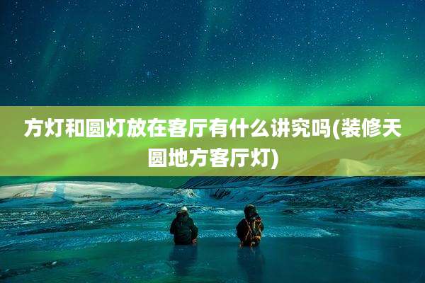 方灯和圆灯放在客厅有什么讲究吗(装修天圆地方客厅灯)