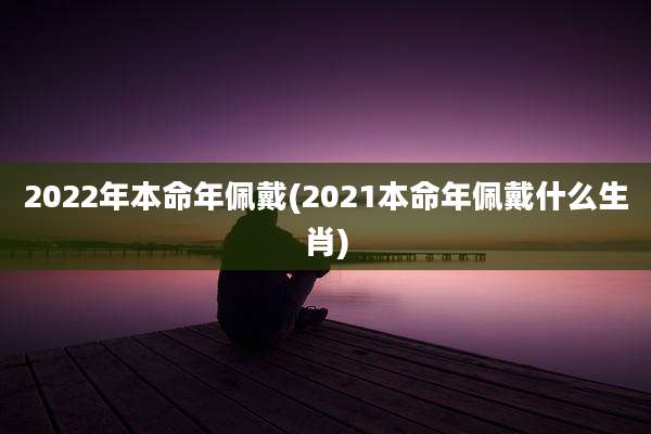 2022年本命年佩戴(2021本命年佩戴什么生肖)