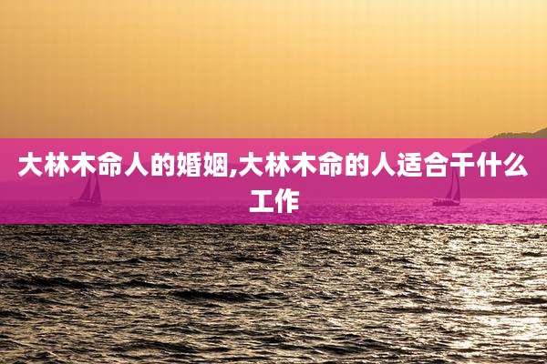 大林木命人的婚姻,大林木命的人适合干什么工作