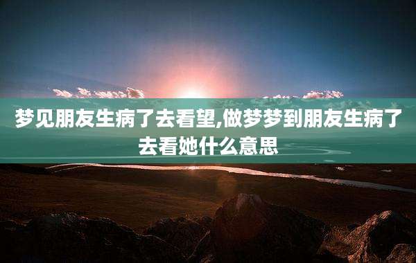 梦见朋友生病了去看望,做梦梦到朋友生病了去看她什么意思