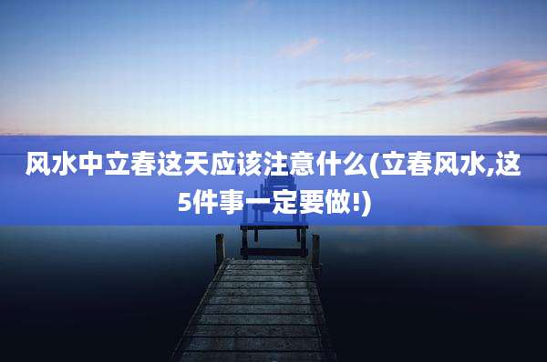 风水中立春这天应该注意什么(立春风水,这5件事一定要做!)