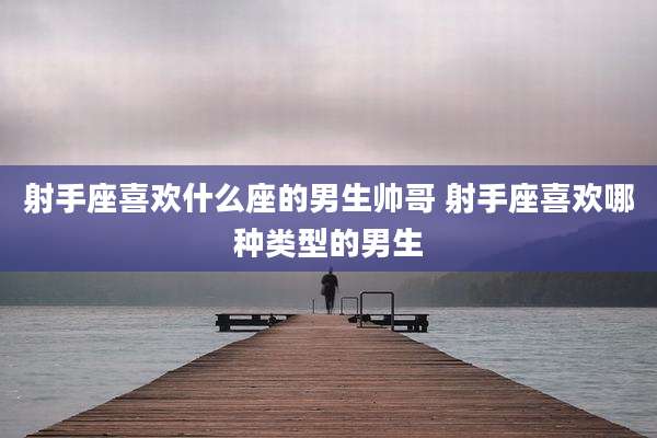 射手座喜欢什么座的男生帅哥 射手座喜欢哪种类型的男生