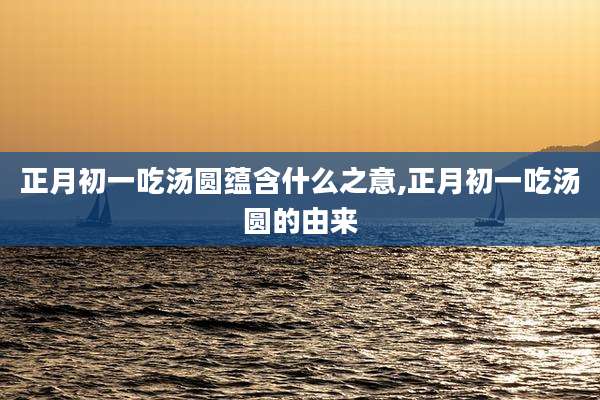 正月初一吃汤圆蕴含什么之意,正月初一吃汤圆的由来