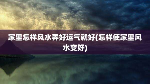 家里怎样风水弄好运气就好(怎样使家里风水变好)
