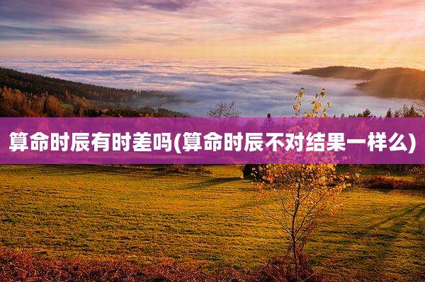 算命时辰有时差吗(算命时辰不对结果一样么)
