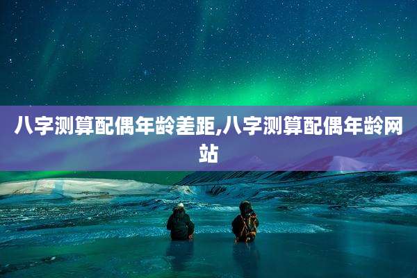 八字测算配偶年龄差距,八字测算配偶年龄网站