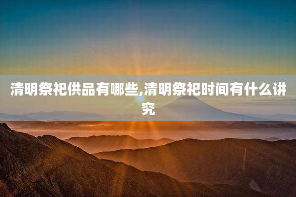 清明祭祀供品有哪些,清明祭祀时间有什么讲究