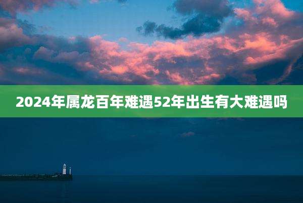 2024年属龙百年难遇52年出生有大难遇吗