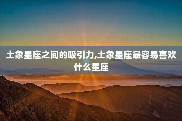 土象星座之间的吸引力,土象星座最容易喜欢什么星座
