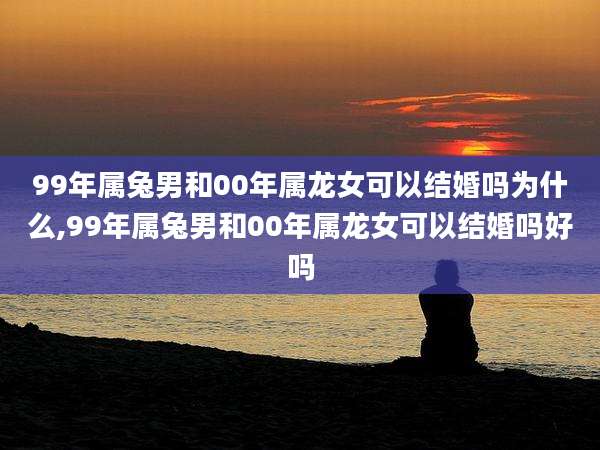 99年属兔男和00年属龙女可以结婚吗为什么,99年属兔男和00年属龙女可以结婚吗好吗