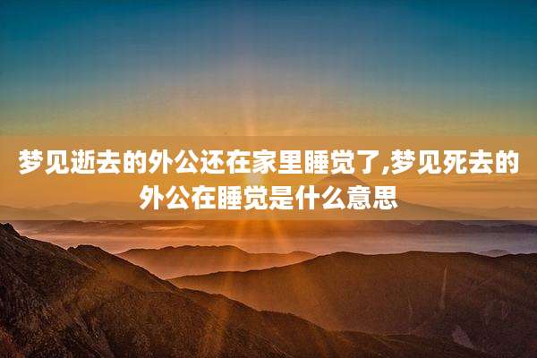 梦见逝去的外公还在家里睡觉了,梦见死去的外公在睡觉是什么意思