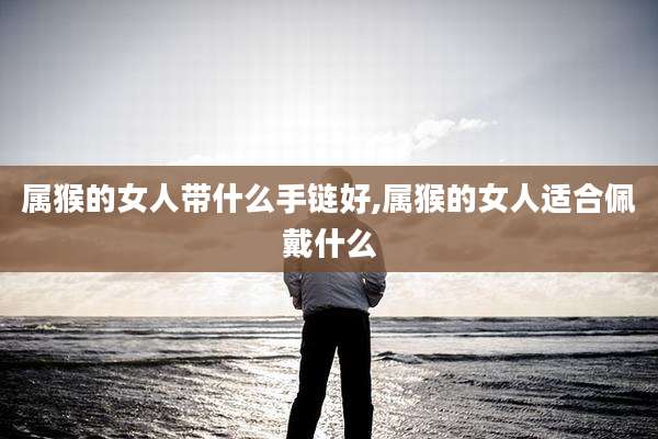 属猴的女人带什么手链好,属猴的女人适合佩戴什么