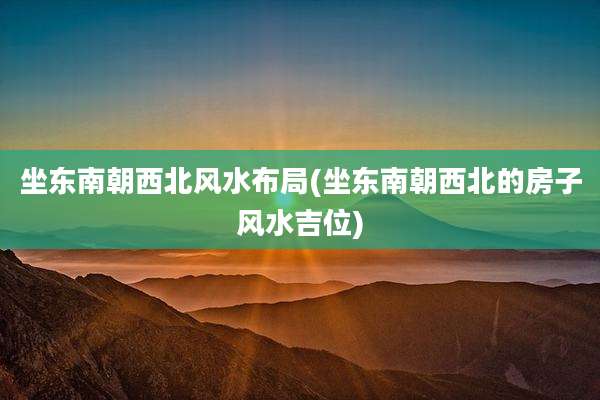 坐东南朝西北风水布局(坐东南朝西北的房子风水吉位)